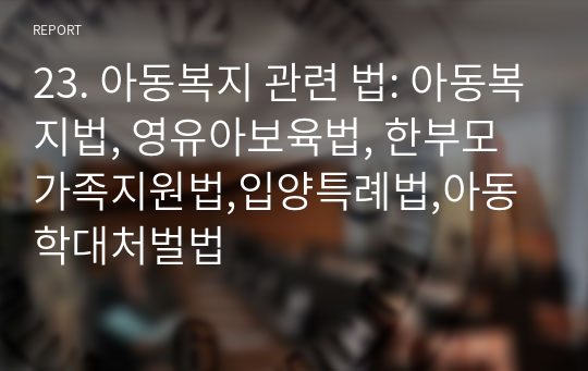 23. 아동복지 관련 법: 아동복지법, 영유아보육법, 한부모가족지원법,입양특례법,아동학대처벌법