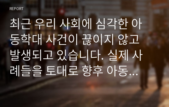 최근 우리 사회에 심각한 아동학대 사건이 끊이지 않고 발생되고 있습니다. 실제 사례들을 토대로 향후 아동학대 근절을 위해 가장 우선되어야 할 사회적 과제에 대해 생각해 봅시다.