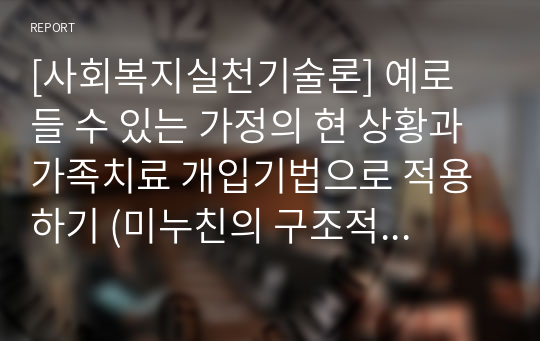 [사회복지실천기술론] 예로 들 수 있는 가정의 현 상황과 가족치료 개입기법으로 적용하기 (미누친의 구조적 가족치료)