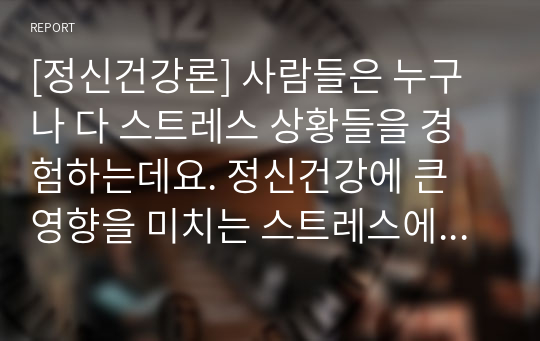 [정신건강론] 사람들은 누구나 다 스트레스 상황들을 경험하는데요. 정신건강에 큰 영향을 미치는 스트레스에 대한 개념 및 스트레스를 유발하는 요인들에 대해 서술한 후, 특정한 스트레스 상황에서 본인이 주로 사용하는 스트레스 관리 기법은 무엇인지 구체적인 예를 들어 기술해 주시기 바랍니다.