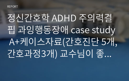 정신간호학 ADHD 주의력결핍 과잉행동장애 case study A+케이스자료(간호진단 5개,간호과정3개) 교수님이 좋은자료니까 참고바란다고 학생들에게 추천하심!