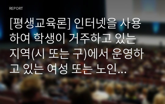 [평생교육론] 인터넷을 사용하여 학생이 거주하고 있는 지역(시 또는 구)에서 운영하고 있는 여성 또는 노인 대상 평생교육기관(여성인력개발센터, 여성발전센터, 여성회관, 노인복지관 등)을 찾아보고, 이 중 5개 기관의 기관명, 소재지, 홈페이지 주소, 운영 중인 프로그램에 대해 간략하게 기술한다. 그 중 한 개 기관을 조사하여 과제 보고서를 작성한다.