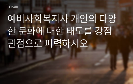 예비사회복지사 개인의 다양한 문화에 대한 태도를 강점관점으로 피력하시오