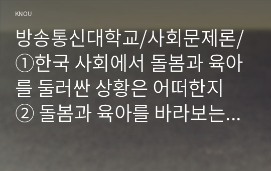 1. 한국 사회에서 돌봄과 육아를 둘러싼 상황은 어떠한지 2. 돌봄과 육아를 바라보는 시각은 어떻게 변화해 왔는지 3. 이 문제를 사회문제로 보는 것은 왜 중요한지 4. 이 문제는 다른 사회문제들과는 어떻게 관련되어 있는지 5. 사회문제로서 앞으로 어떻게 해결해가는 것이 좋은가?