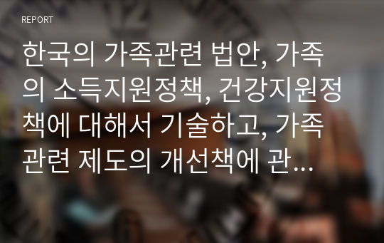 한국의 가족관련 법안, 가족의 소득지원정책, 건강지원정책에 대해서 기술하고, 가족관련 제도의 개선책에 관하여 논하시오