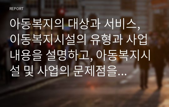 아동복지의 대상과 서비스, 이동복지시설의 유형과 사업내용을 설명하고, 아동복지시설 및 사업의 문제점을 분석한 후 아동복지발전을 위한 아동복지시설 및 서비스 개선방안을 제시하시오