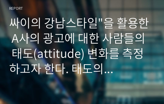 싸이의 강남스타일&quot;을 활용한 A사의 광고에 대한 사람들의 태도(attitude) 변화를 측정하고자 한다. 태도의 측정요소로 좋다”, “관심을 끈다.” “인상적이다” “ 긍정적이다” “흥미롭다&quot; &quot;호감이 간다.&quot; 의 용어를 사용해 척도를 만들고자 한다.