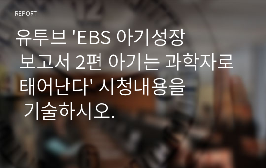 유투브 &#039;EBS 아기성장 보고서 2편 아기는 과학자로 태어난다&#039; 시청내용을  기술하시오.