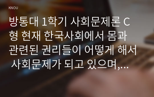 방통대 1학기 사회문제론 C형 현재 한국사회에서 몸과 관련된 권리들이 어떻게 해서 사회문제가 되고 있으며, 이를 사회문제로서 풀어가는 해법에는 어떤 것들이 있을 수 있을지 구체적인 사례를 들어가면서 논리적으로 서술하시오.8