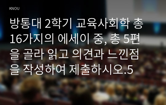 방통대 2학기 교육사회학 총 16가지의 에세이 중, 총 5편을 골라 읽고 의견과 느낀점을 작성하여 제출하시오.5