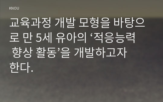 교육과정 개발 모형을 바탕으로 만 5세 유아의 ‘적응능력 향상 활동’을 개발하고자 한다.