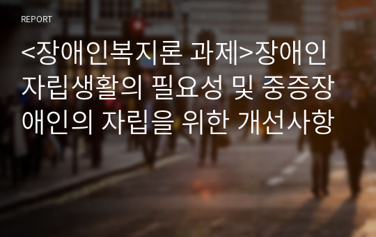 &lt;장애인복지론 과제&gt;장애인 자립생활의 필요성 및 중증장애인의 자립을 위한 개선사항