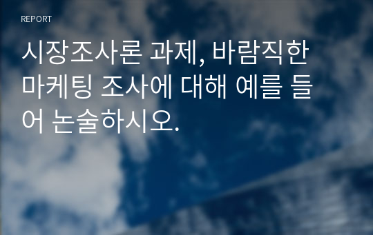 시장조사론 과제, 바람직한 마케팅 조사에 대해 예를 들어 논술하시오. 