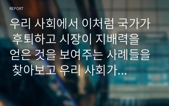 우리 사회에서 이처럼 국가가 후퇴하고 시장이 지배력을 얻은 것을 보여주는 사례들을 찾아보고 우리 사회가 어느 정도로 신자유주의화 되었는지에 대해 평가해 보시오.