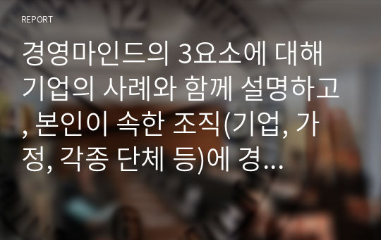 경영마인드의 3요소에 대해 기업의 사례와 함께 설명하고, 본인이 속한 조직(기업, 가정, 각종 단체 등)에 경영마인드