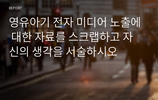 영유아기 전자 미디어 노출에 대한 자료를 스크랩하고 자신의 생각을 서술하시오