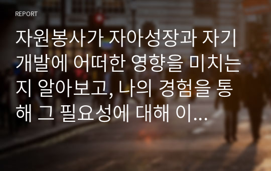 자원봉사가 자아성장과 자기개발에 어떠한 영향을 미치는지 알아보고, 나의 경험을 통해 그 필요성에 대해 이야기