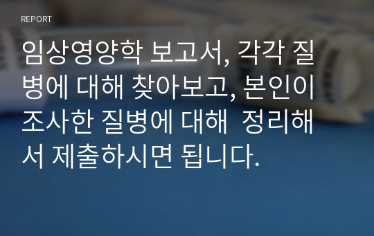 임상영양학 보고서, 각각 질병에 대해 찾아보고, 본인이 조사한 질병에 대해  정리해서 제출하시면 됩니다.