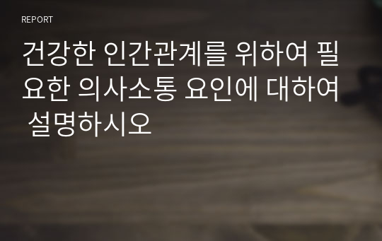 건강한 인간관계를 위하여 필요한 의사소통 요인에 대하여 설명하시오