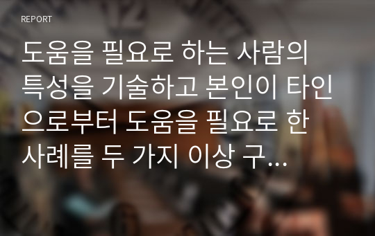 도움을 필요로 하는 사람의 특성을 기술하고 본인이 타인으로부터 도움을 필요로 한 사례를 두 가지 이상 구체적으로