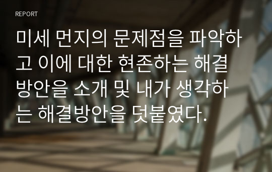 미세 먼지의 문제점을 파악하고 이에 대한 현존하는 해결방안을 소개 및 내가 생각하는 해결방안을 덧붙였다.