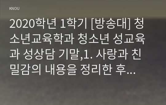 2020학년 1학기 [방송대] 청소년교육학과 청소년 성교육과 성상담 기말,1. 사랑과 친밀감의 내용을 정리한 후, 사랑과 친밀감이 성과 어떻게 연관되는지에 대해 서술하시오. (35점)  2. 의사소통에서 남녀 차이가 어떻게 나타나는지 관련 이론과 사례를 제시하고 효율적인 의사소통을 위한 방안을 제시하시오. (35점)