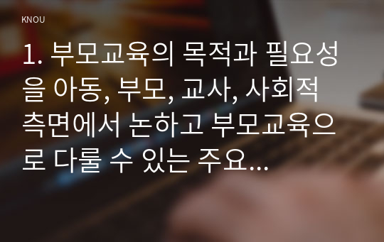 1. 부모교육의 목적과 필요성을 아동, 부모, 교사, 사회적 측면에서 논하고 부모교육으로 다룰 수 있는 주요 내용을 설명하시오 민주주의 부모교육이론과 인본주의 부모교육이론의 목표와기본원리설명(