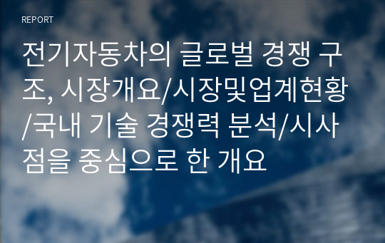 전기자동차의 글로벌 경쟁 구조, 시장개요/시장및업계현황/국내 기술 경쟁력 분석/시사점을 중심으로 한 개요