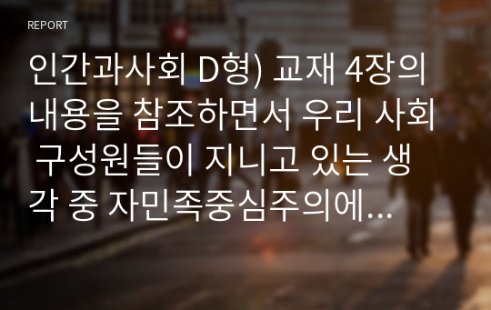 인간과사회 D형) 교재 4장의 내용을 참조하면서 우리 사회 구성원들이 지니고 있는 생각 중 자민족중심주의에 속한다고 볼 수 있는 사고의 예