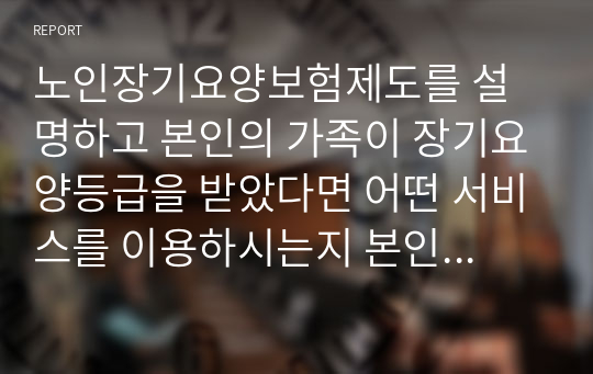 노인장기요양보험제도를 설명하고 본인의 가족이 장기요양등급을 받았다면 어떤 서비스를 이용하시는지 본인의 생각