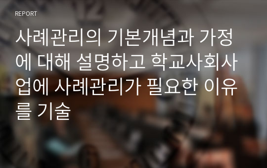 사례관리의 기본개념과 가정에 대해 설명하고 학교사회사업에 사례관리가 필요한 이유를 기술