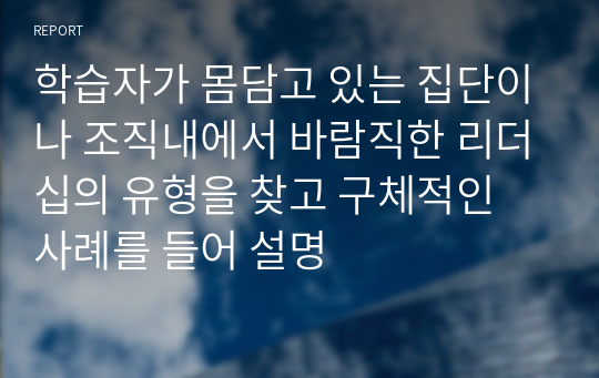 학습자가 몸담고 있는 집단이나 조직내에서 바람직한 리더십의 유형을 찾고 구체적인 사례를 들어 설명