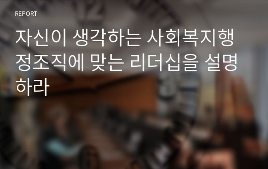 자신이 생각하는 사회복지행정조직에 맞는 리더십을 설명하라