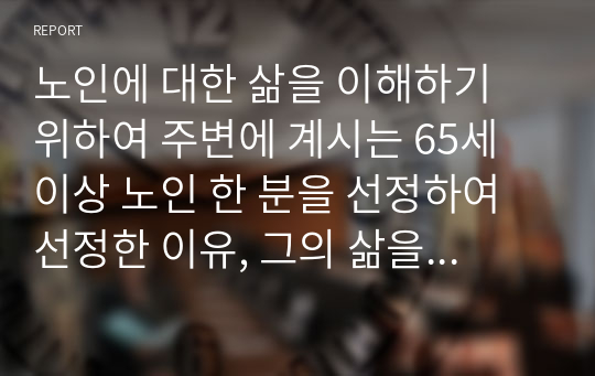 노인에 대한 삶을 이해하기 위하여 주변에 계시는 65세 이상 노인 한 분을 선정하여 선정한 이유, 그의 삶을 이해하는 질문을 만들어 인터뷰 형식