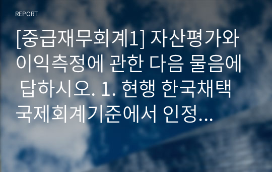 [중급재무회계1] 자산평가와 이익측정에 관한 다음 물음에 답하시오. 1. 현행 한국채택국제회계기준에서 인정하고 있는 역사적원가, 현행원가, 현행유출가치, 현재가치 및 공정가치의 (1) 의의, (2) 장·단점을 서술하시오. 2. 한국채택국제회계기준에서 사용되고 있는 역사적원가, 현행원가, 현행유출가치, 현재가치 및 공정가치에 대한 구체적인 적용 사례를 각각