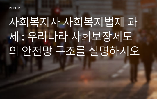 사회복지사 사회복지법제 과제 : 우리나라 사회보장제도의 안전망 구조를 설명하시오