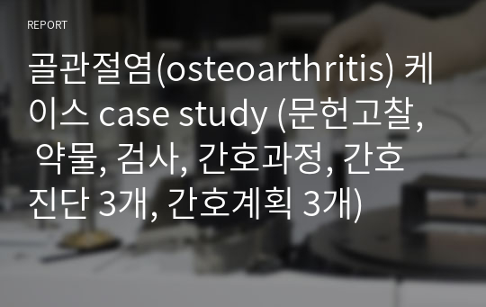 골관절염(osteoarthritis) 케이스 case study (문헌고찰, 약물, 검사, 간호과정, 간호진단 2개, 간호계획 2개)