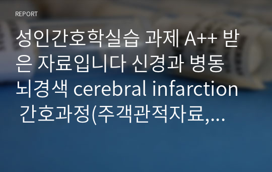 성인간호학실습 과제 A++ 받은 자료입니다 신경과 병동 뇌경색 cerebral infarction 간호과정(주객관적자료, 진단, 목표, 계획, 수행 및 이론적 근거, 평가) 들어있는 내용입니다 진단 3개+과정 3개