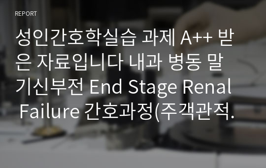 성인간호학실습 과제 A++ 받은 자료입니다 내과 병동 말기신부전 End Stage Renal Failure 간호과정(주객관적자료, 진단, 계획, 수행 및 이론적 근거, 평가) 들어있는 내용입니다 진단 3개+과정 3개