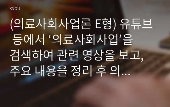 (의료사회사업론 E형) 유튜브 등에서 ‘의료사회사업’을 검색하여 관련 영상을 보고, 주요 내용을 정리 후 의료사회사업의 의미에 대한 본인의 의견