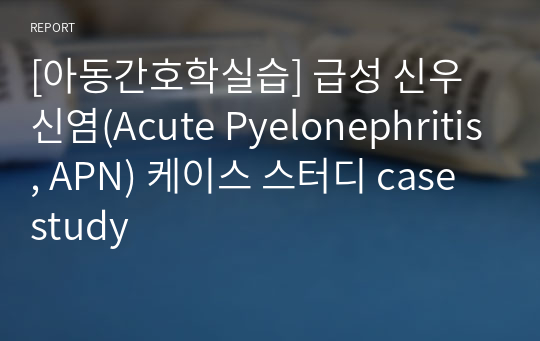 [아동간호학실습] 급성 신우신염(Acute Pyelonephritis, APN) 케이스 스터디 case study