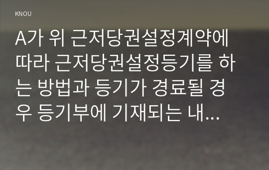 A가 위 근저당권설정계약에 따라 근저당권설정등기를 하는 방법과 등기가 경료될 경우 등기부에 기재되는 내용에 대해 부동산등기법을 기초로 설명하시오.