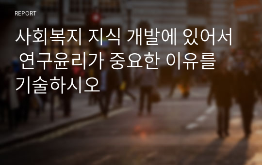 사회복지 지식 개발에 있어서 연구윤리가 중요한 이유를 기술하시오