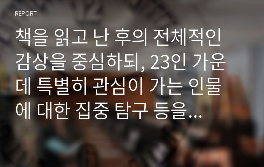 책을 읽고 난 후의 전체적인 감상을 중심하되, 23인 가운데 특별히 관심이 가는 인물에 대한 집중 탐구 등을 포함