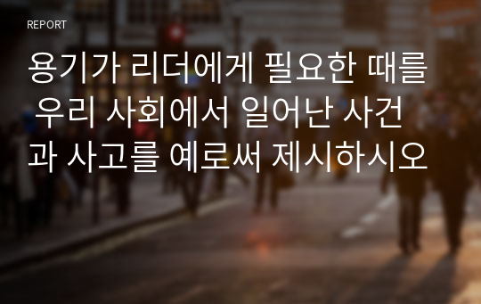 용기가 리더에게 필요한 때를 우리 사회에서 일어난 사건과 사고를 예로써 제시하시오