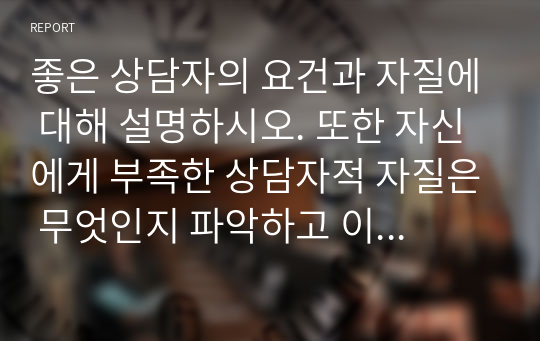 좋은 상담자의 요건과 자질에 대해 설명하시오. 또한 자신에게 부족한 상담자적 자질은 무엇인지 파악하고 이를 보완해 나갈 수 있는 방안