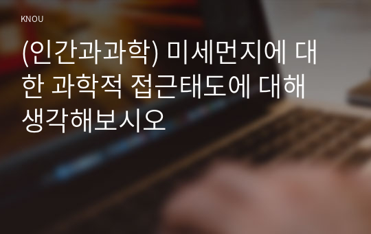 (인간과과학) 미세먼지에 대한 과학적 접근태도에 대해 생각해보시오