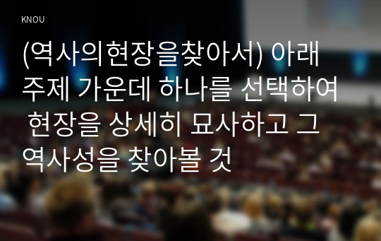 (역사의현장을찾아서) 아래 주제 가운데 하나를 선택하여 현장을 상세히 묘사하고 그 역사성을 찾아볼 것