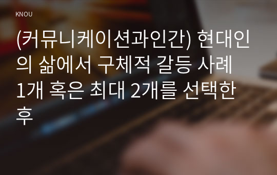 (커뮤니케이션과인간) 현대인의 삶에서 구체적 갈등 사례 1개 혹은 최대 2개를 선택한 후