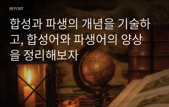 합성과 파생의 개념을 기술하고, 합성어와 파생어의 양상을 정리해보자